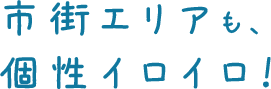 市街エリアも、 個性イロイロ！