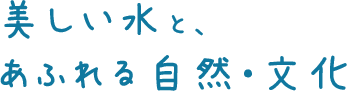 美しい水と、 あふれる自然・文化