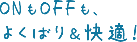 ONもOFFも、よくばり & 快適!