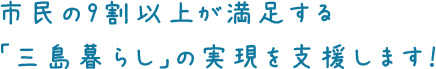 市民の9割以上が満足する「三島暮らし」の実現を支援します！