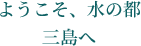 ようこそ、水の都三島へ