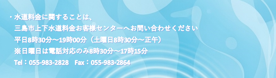 ・水道料金に関することは、三島市上下水道料金お客様センターへお問い合わせください 　平日8時30分～19時00分（土曜日8時30分～正午）　※日曜日は電話対応のみ8時30分～17時15分 　Tel：055-983-2828　Fax：055-983-2